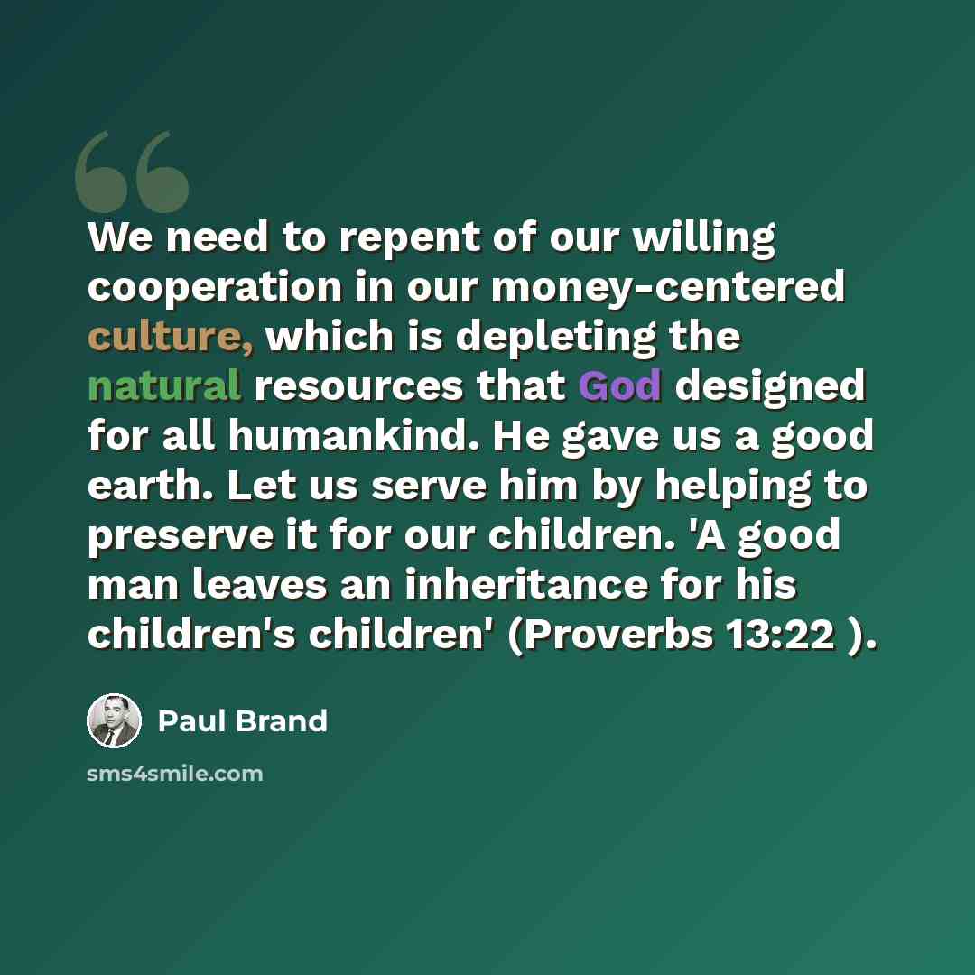 “We need to repent of our willing cooperation in our money-centered culture, which is depleting the natural resources that God designed for all humankind. He gave us a good earth. Let us serve him by helping to preserve it for our children. 'A good man leaves an inheritance for his children's…” quote by Paul Brand