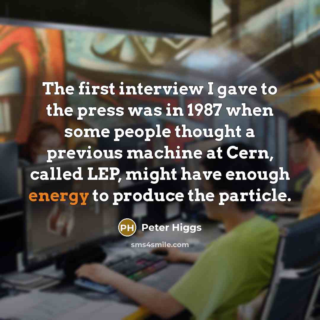 “The first interview I gave to the press was in 1987 when some people thought a previous machine at Cern, called LEP, might have enough energy to produce the particle.” quote by Peter Higgs