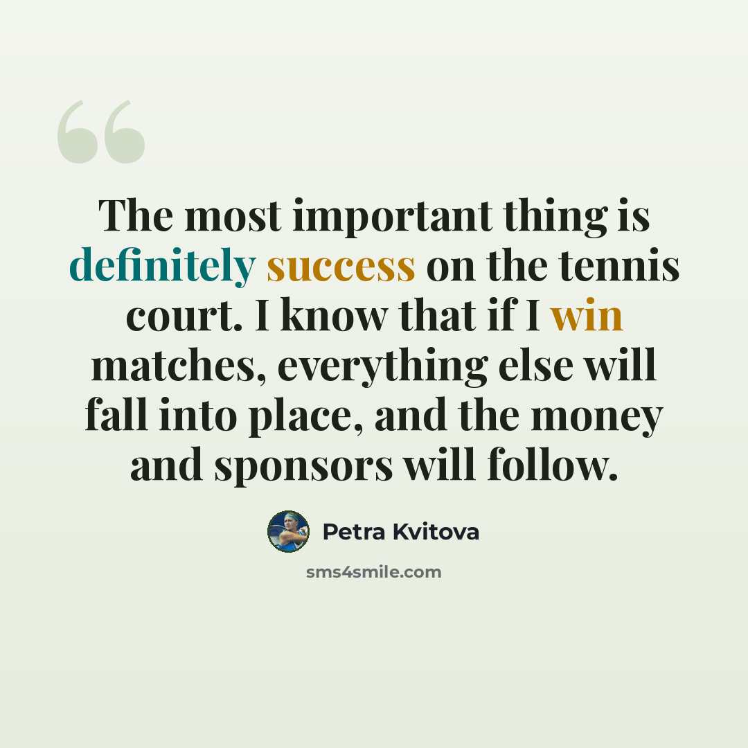 “The most important thing is definitely success on the tennis court. I know that if I win matches, everything else will fall into place, and the money and sponsors will follow.” quote by Petra Kvitova