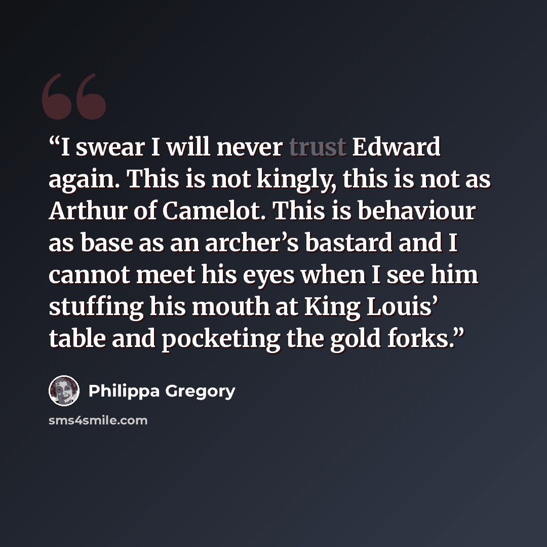 “I swear I will never trust Edward again. This is not kingly, this is not as Arthur of Camelot. This is behaviour as base as an archer’s bastard and I cannot meet his eyes when I see him stuffing his mouth at King Louis’ table and pocketing the gold forks.” quote by Philippa Gregory