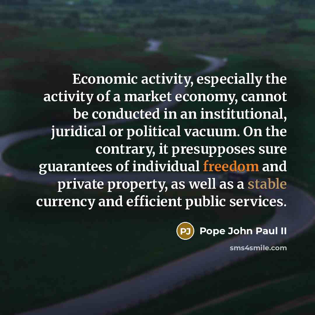 “Economic activity, especially the activity of a market economy, cannot be conducted in an institutional, juridical or political vacuum. On the contrary, it presupposes sure guarantees of individual freedom and private property, as well as a stable currency and efficient public services.” quote by Pope John Paul II