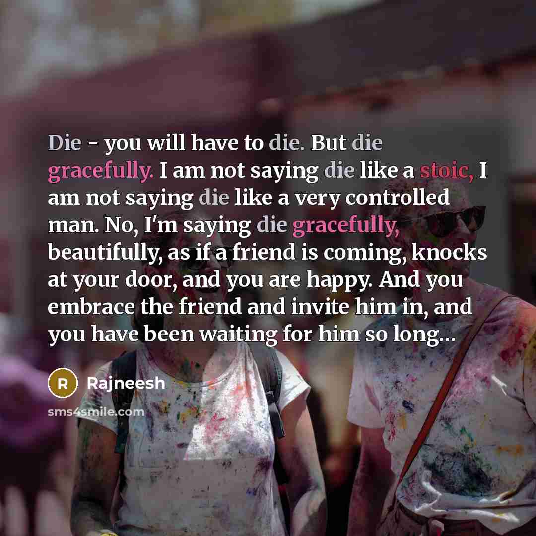 “Die - you will have to die. But die gracefully. I am not saying die like a stoic, I am not saying die like a very controlled man. No, I'm saying die gracefully, beautifully, as if a friend is coming, knocks at your door, and you are happy. And you embrace the friend and invite him in, and you have…” quote by Rajneesh