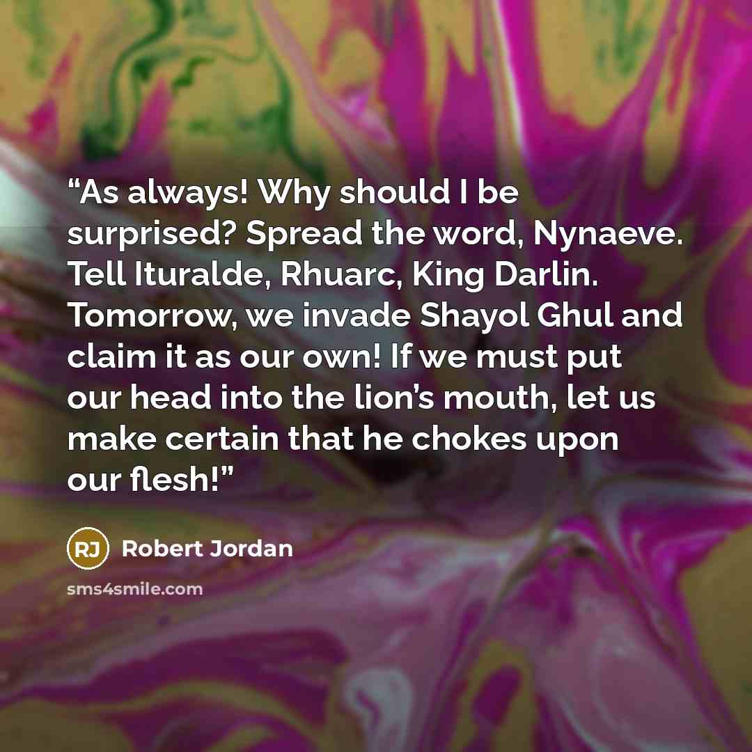 “As always! Why should I be surprised? Spread the word, Nynaeve. Tell Ituralde, Rhuarc, King Darlin. Tomorrow, we invade Shayol Ghul and claim it as our own! If we must put our head into the lion’s mouth, let us make certain that he chokes upon our flesh!” quote by Robert Jordan