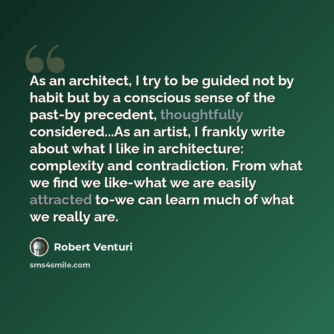 “As an architect, I try to be guided not by habit but by a conscious sense of the past-by precedent, thoughtfully considered...As an artist, I frankly write about what I like in architecture: complexity and contradiction. From what we find we like-what we are easily attracted to-we can learn much…” quote by Robert Venturi