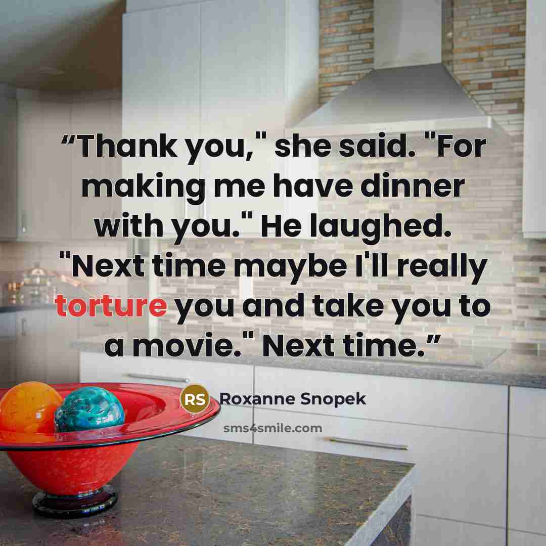 “Thank you," she said. "For making me have dinner with you." He laughed. "Next time maybe I'll really torture you and take you to a movie." Next time.” quote by Roxanne Snopek