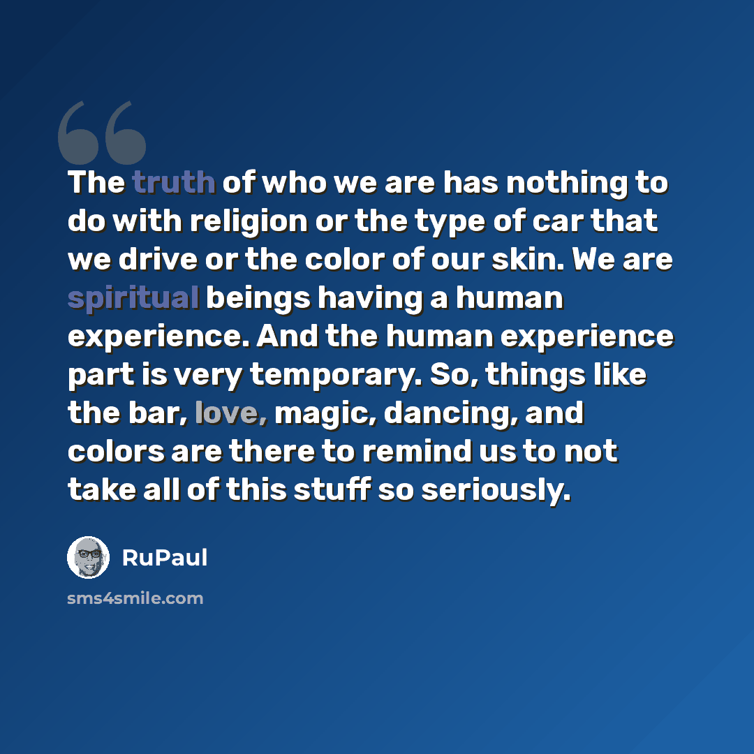 “The truth of who we are has nothing to do with religion or the type of car that we drive or the color of our skin. We are spiritual beings having a human experience. And the human experience part is very temporary. So, things like the bar, love, magic, dancing, and colors are there to remind us to…” quote by RuPaul