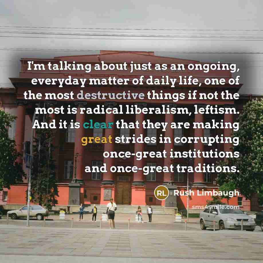 “I'm talking about just as an ongoing, everyday matter of daily life, one of the most destructive things if not the most is radical liberalism, leftism. And it is clear that they are making great strides in corrupting once-great institutions and once-great traditions.” quote by Rush Limbaugh