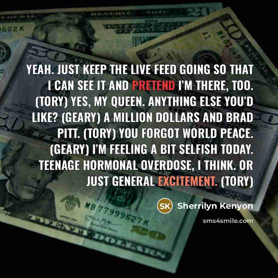 “Yeah. Just keep the live feed going so that I can see it and pretend I’m there, too. (Tory) Yes, my queen. Anything else you’d like? (Geary) A million dollars and Brad Pitt. (Tory) You forgot world peace. (Geary) I’m feeling a bit selfish today. Teenage hormonal overdose, I think. Or just general…” quote by Sherrilyn Kenyon