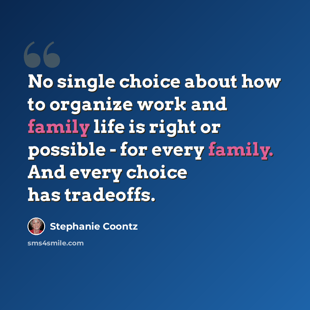 “No single choice about how to organize work and family life is right or possible - for every family. And every choice has tradeoffs.” quote by Stephanie Coontz