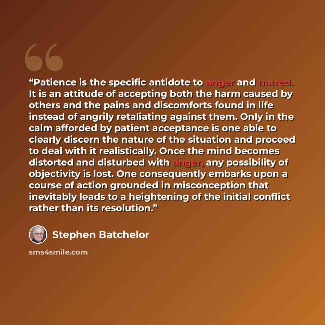 “Patience is the specific antidote to anger and hatred. It is an attitude of accepting both the harm caused by others and the pains and discomforts found in life instead of angrily retaliating against them. Only in the calm afforded by patient acceptance is one able to clearly discern the nature of…” quote by Stephen Batchelor