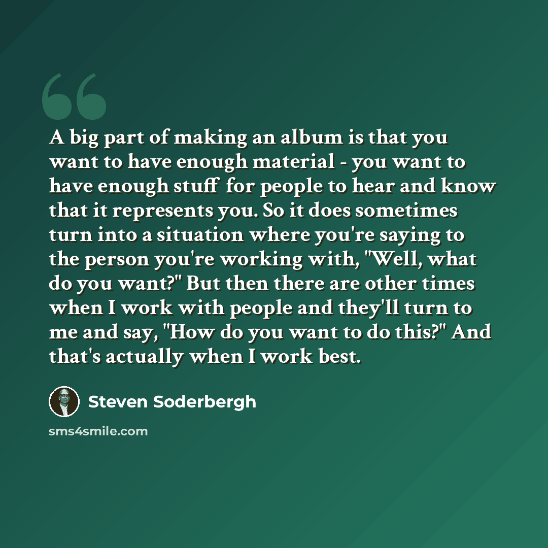 “A big part of making an album is that you want to have enough material - you want to have enough stuff for people to hear and know that it represents you. So it does sometimes turn into a situation where you're saying to the person you're working with, "Well, what do you want?" But then there are…” quote by Steven Soderbergh