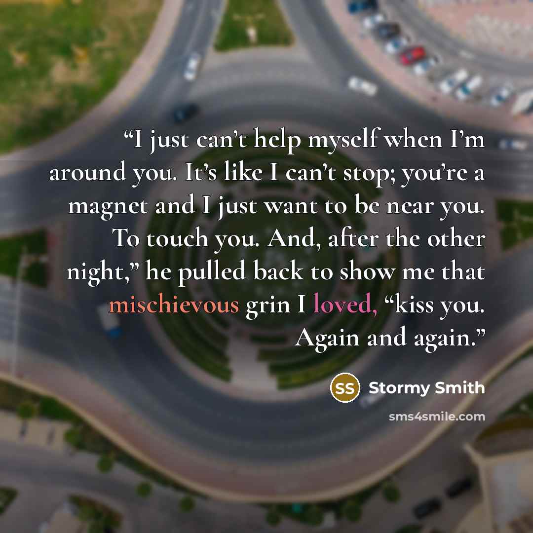 “I just can’t help myself when I’m around you. It’s like I can’t stop; you’re a magnet and I just want to be near you. To touch you. And, after the other night,” he pulled back to show me that mischievous grin I loved, “kiss you. Again and again.” quote by Stormy Smith