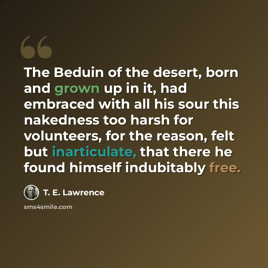 “The Beduin of the desert, born and grown up in it, had embraced with all his sour this nakedness too harsh for volunteers, for the reason, felt but inarticulate, that there he found himself indubitably free.” quote by T. E. Lawrence