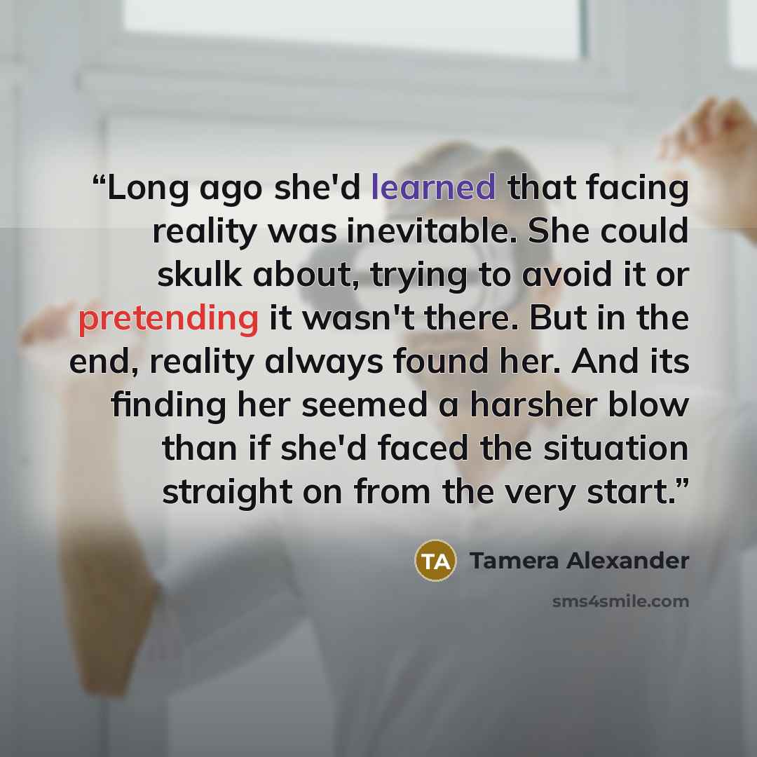 “Long ago she'd learned that facing reality was inevitable. She could skulk about, trying to avoid it or pretending it wasn't there. But in the end, reality always found her. And its finding her seemed a harsher blow than if she'd faced the situation straight on from the very start.” quote by Tamera Alexander