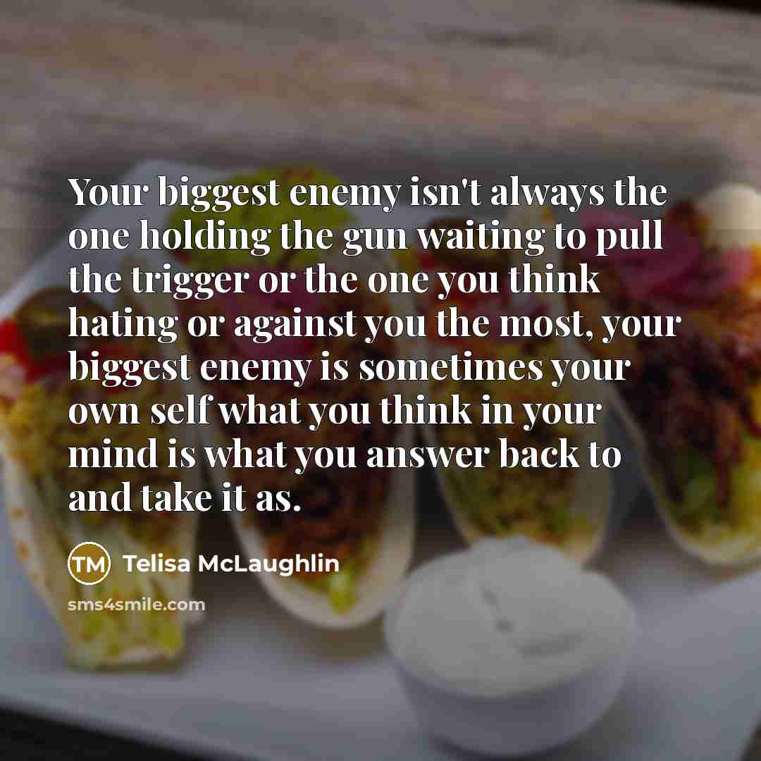 “Your biggest enemy isn't always the one holding the gun waiting to pull the trigger or the one you think hating or against you the most, your biggest enemy is sometimes your own self what you think in your mind is what you answer back to and take it as.” quote by Telisa McLaughlin