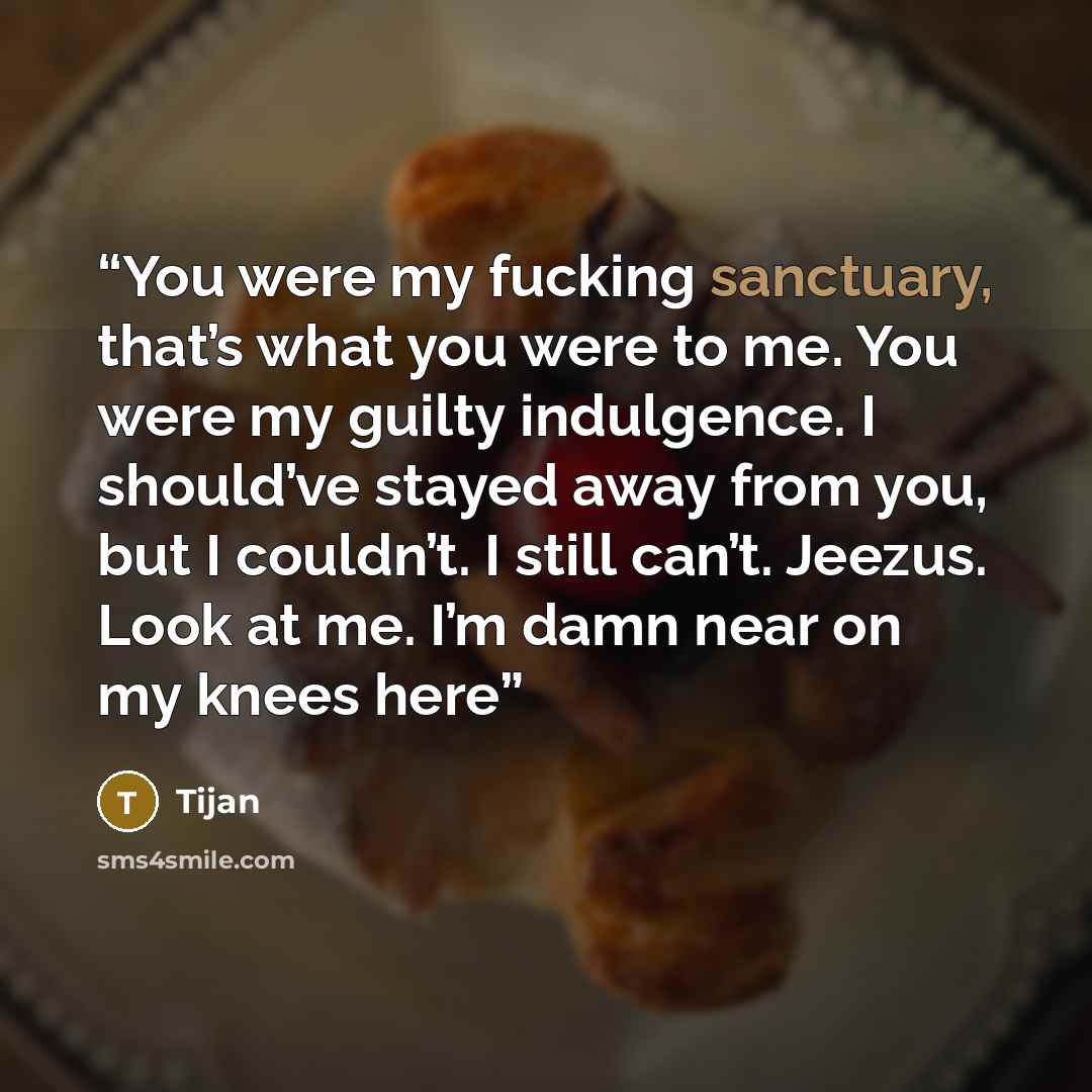 “You were my fucking sanctuary, that’s what you were to me. You were my guilty indulgence. I should’ve stayed away from you, but I couldn’t. I still can’t. Jeezus. Look at me. I’m damn near on my knees here” quote by Tijan