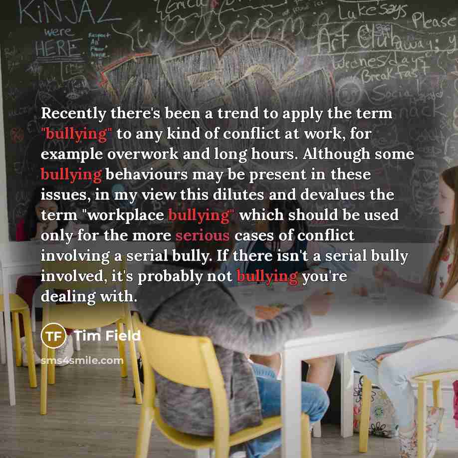 “Recently there's been a trend to apply the term "bullying" to any kind of conflict at work, for example overwork and long hours. Although some bullying behaviours may be present in these issues, in my view this dilutes and devalues the term "workplace bullying" which should be used only for the…” quote by Tim Field