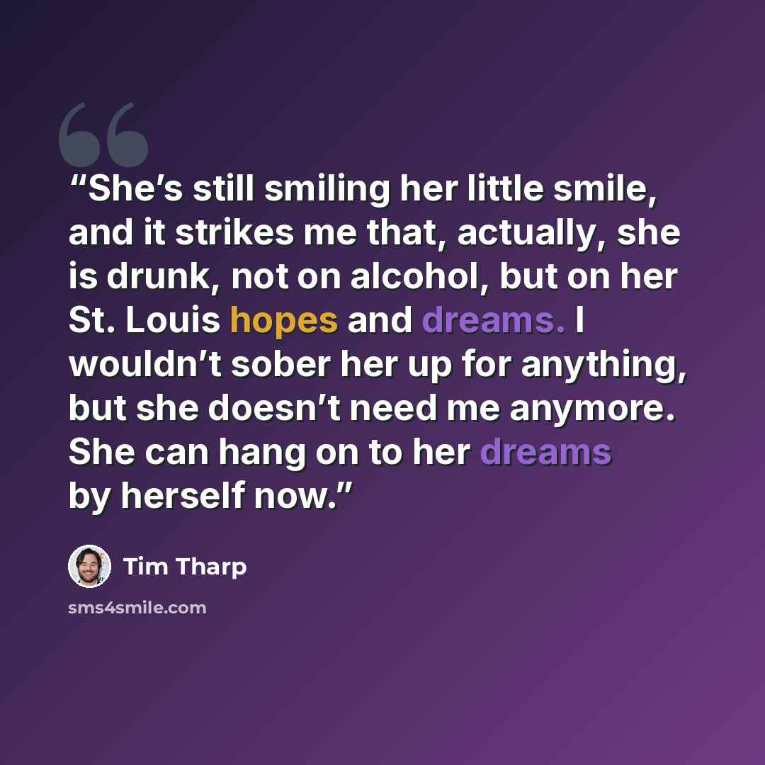 “She’s still smiling her little smile, and it strikes me that, actually, she is drunk, not on alcohol, but on her St. Louis hopes and dreams. I wouldn’t sober her up for anything, but she doesn’t need me anymore. She can hang on to her dreams by herself now.” quote by Tim Tharp