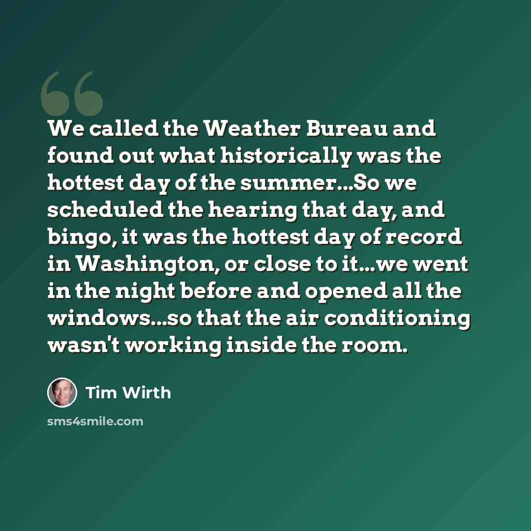 “We called the Weather Bureau and found out what historically was the hottest day of the summer...So we scheduled the hearing that day, and bingo, it was the hottest day of record in Washington, or close to it...we went in the night before and opened all the windows...so that the air conditioning…” quote by Tim Wirth