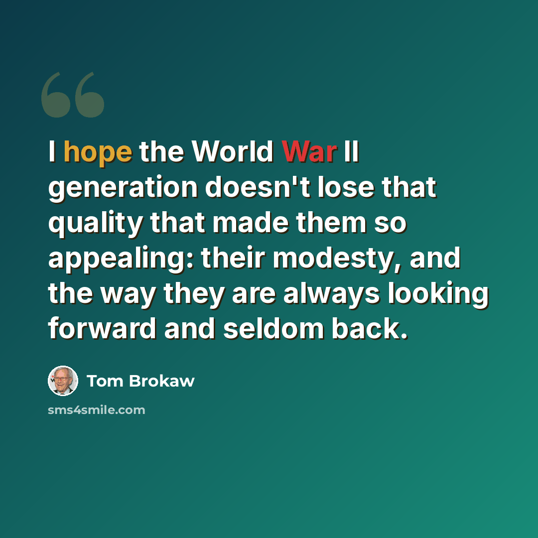 “I hope the World War II generation doesn't lose that quality that made them so appealing: their modesty, and the way they are always looking forward and seldom back.” quote by Tom Brokaw
