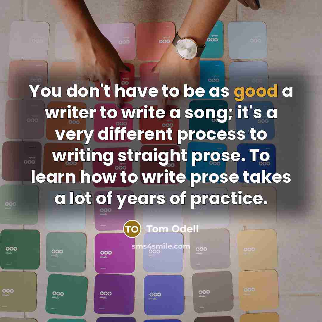 “You don't have to be as good a writer to write a song; it's a very different process to writing straight prose. To learn how to write prose takes a lot of years of practice.” quote by Tom Odell