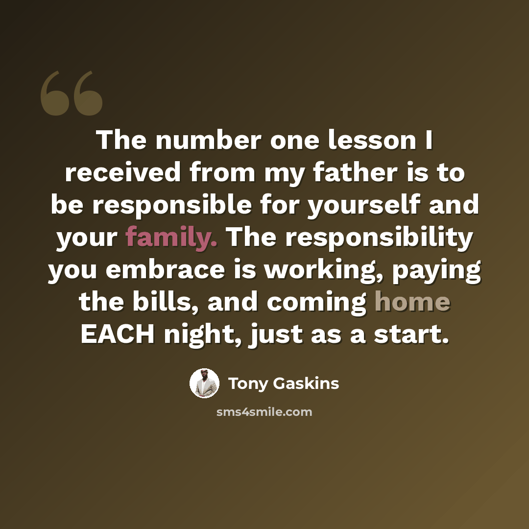 “The number one lesson I received from my father is to be responsible for yourself and your family. The responsibility you embrace is working, paying the bills, and coming home EACH night, just as a start.” quote by Tony Gaskins