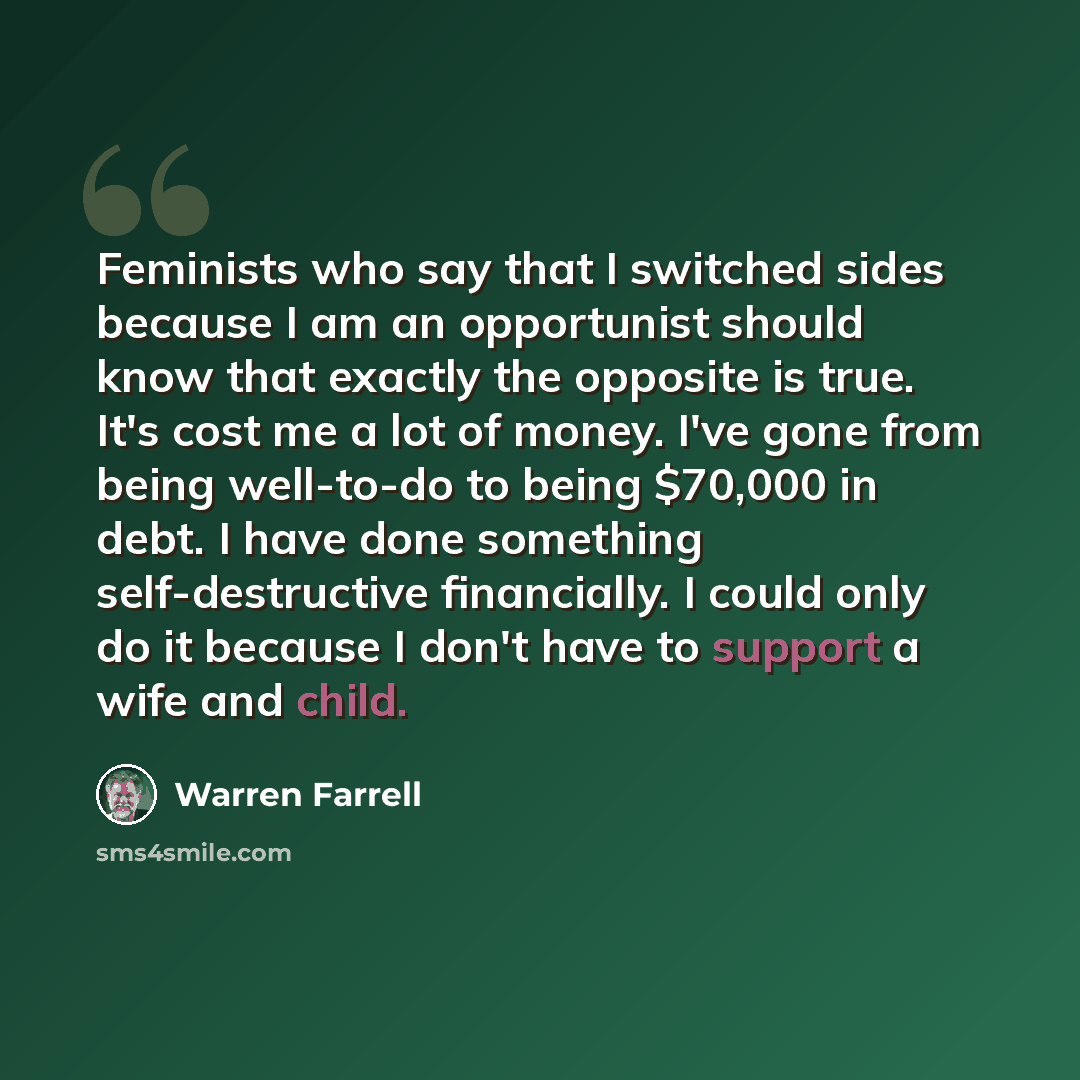 “Feminists who say that I switched sides because I am an opportunist should know that exactly the opposite is true. It's cost me a lot of money. I've gone from being well-to-do to being $70,000 in debt. I have done something self-destructive financially. I could only do it because I don't have to…” quote by Warren Farrell