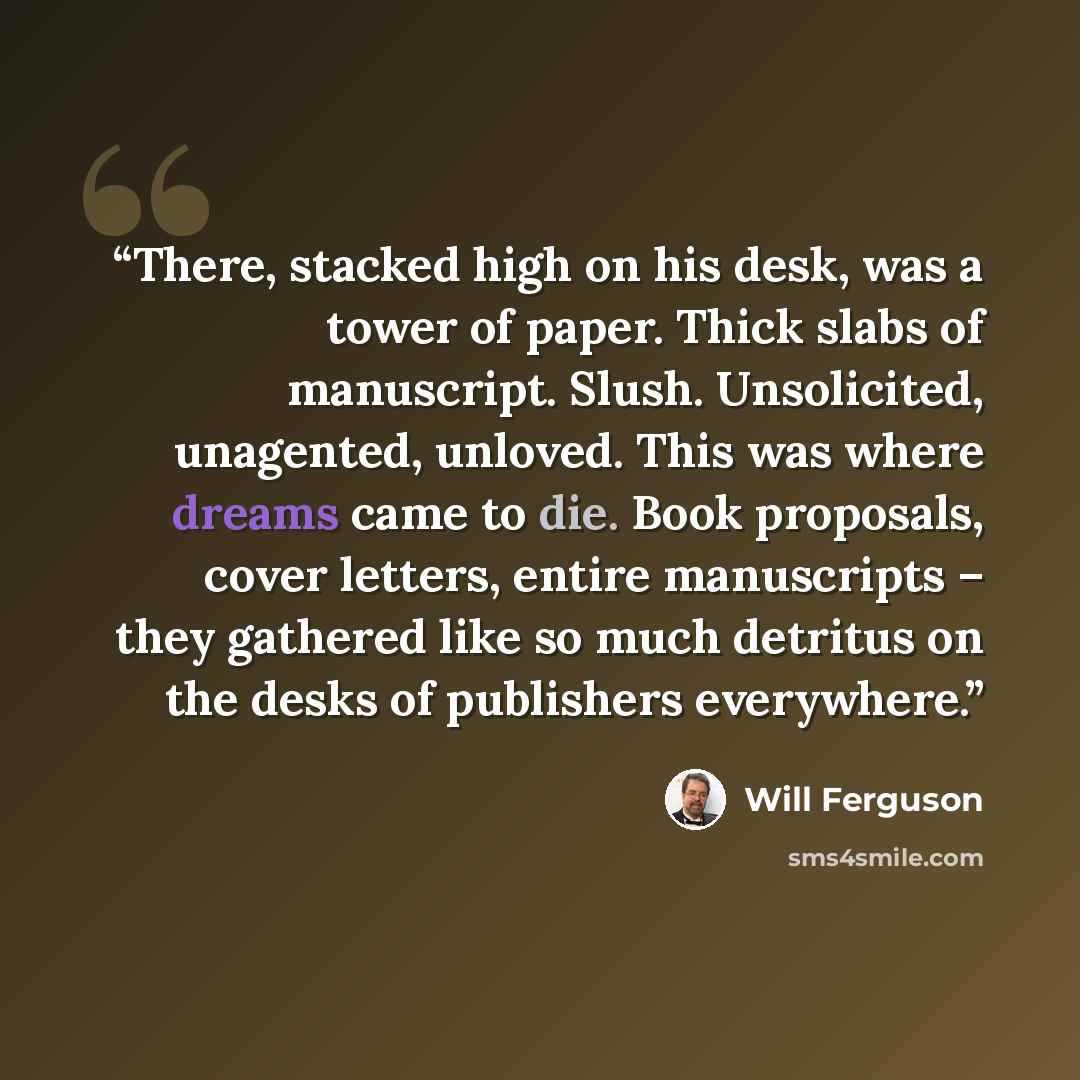“There, stacked high on his desk, was a tower of paper. Thick slabs of manuscript. Slush. Unsolicited, unagented, unloved. This was where dreams came to die. Book proposals, cover letters, entire manuscripts – they gathered like so much detritus on the desks of publishers everywhere.” quote by Will Ferguson