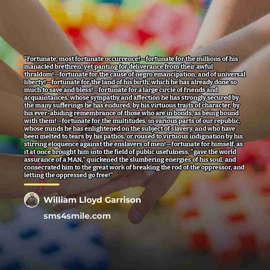 “Fortunate, most fortunate occurrence!—fortunate for the millions of his manacled brethren, yet panting for deliverance from their awful thraldom!—fortunate for the cause of negro emancipation, and of universal liberty!—fortunate for the land of his birth, which he has already done so much to save…” quote by William Lloyd Garrison