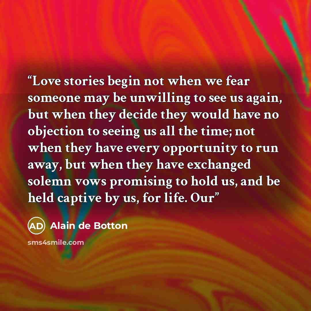 “Love stories begin not when we fear someone may be unwilling to see us again, but when they decide they would have no objection to seeing us all the time; not when they have every opportunity to run away, but when they have exchanged solemn vows promising to hold us, and be held captive by us, for…” quote by Alain de Botton