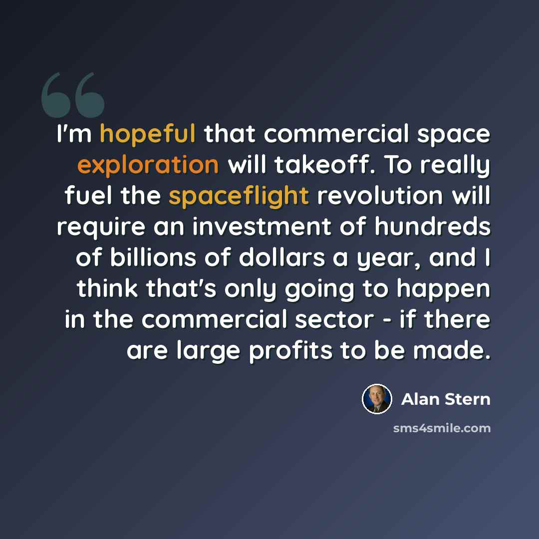 “I'm hopeful that commercial space exploration will takeoff. To really fuel the spaceflight revolution will require an investment of hundreds of billions of dollars a year, and I think that's only going to happen in the commercial sector - if there are large profits to be made.” quote by Alan Stern