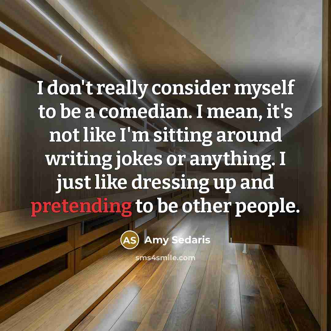 “I don't really consider myself to be a comedian. I mean, it's not like I'm sitting around writing jokes or anything. I just like dressing up and pretending to be other people.” quote by Amy Sedaris