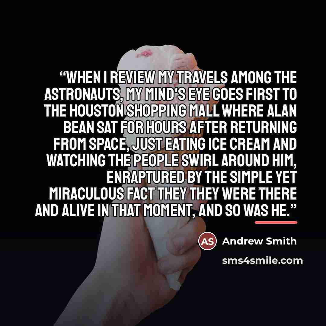 “When I review my travels among the astronauts, my mind's eye goes first to the Houston shopping mall where Alan Bean sat for hours after returning from space, just eating ice cream and watching the people swirl around him, enraptured by the simple yet miraculous fact they they were there and alive…” quote by Andrew Smith