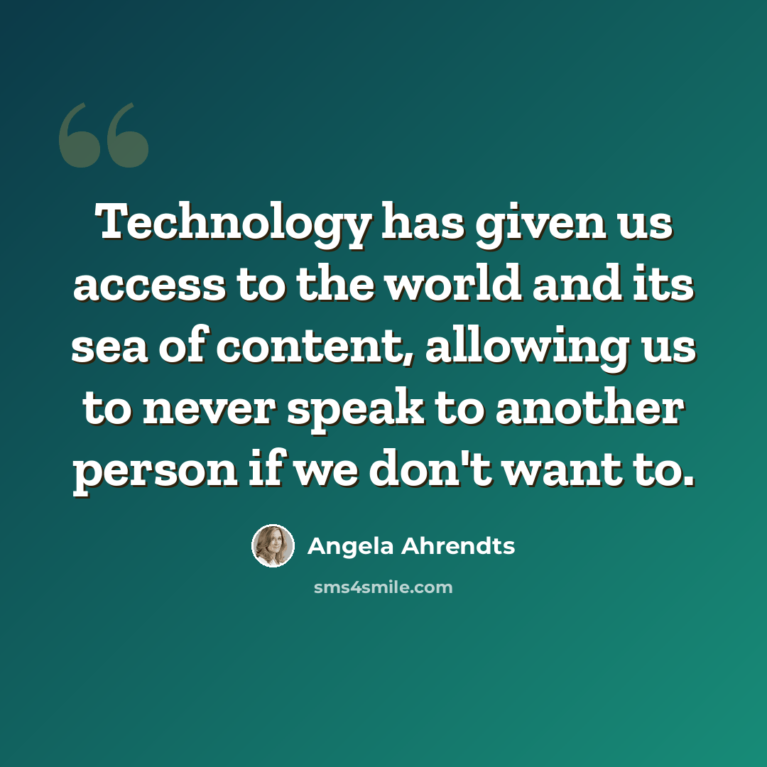 “Technology has given us access to the world and its sea of content, allowing us to never speak to another person if we don't want to.” quote by Angela Ahrendts