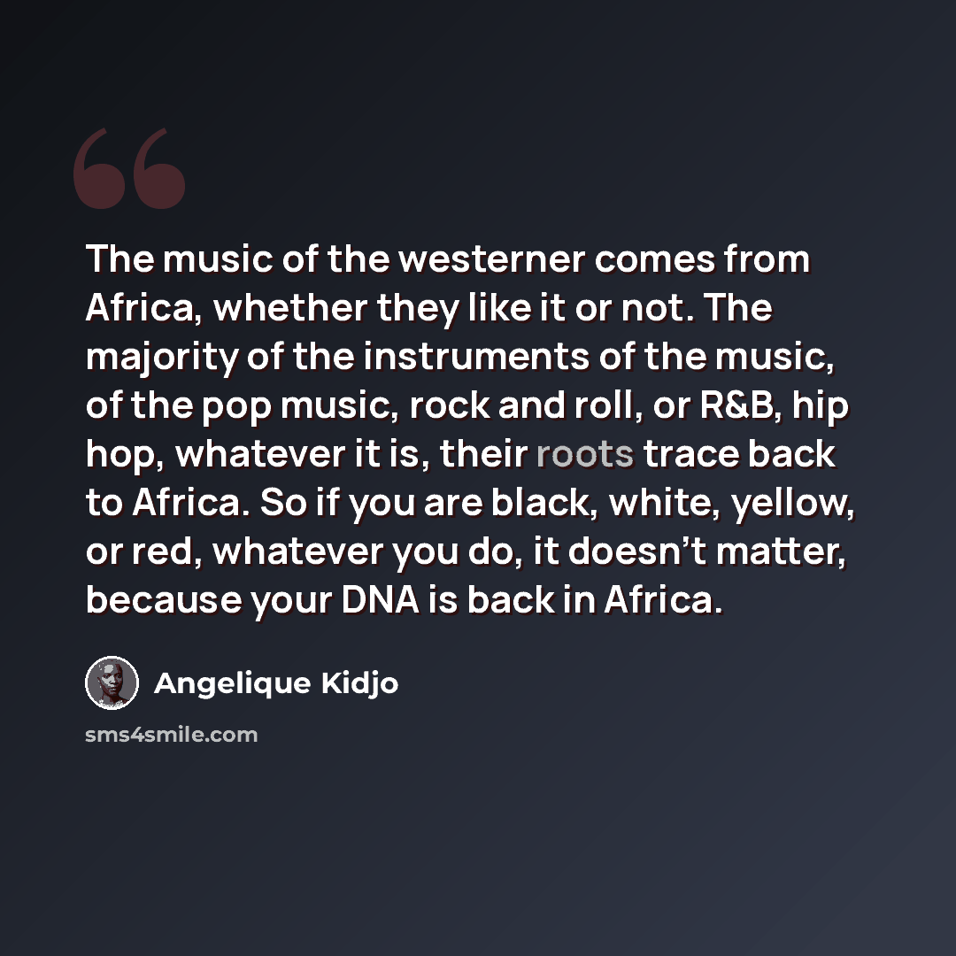 “The music of the westerner comes from Africa, whether they like it or not. The majority of the instruments of the music, of the pop music, rock and roll, or R&B, hip hop, whatever it is, their roots trace back to Africa. So if you are black, white, yellow, or red, whatever you do, it doesn't…” quote by Angelique Kidjo
