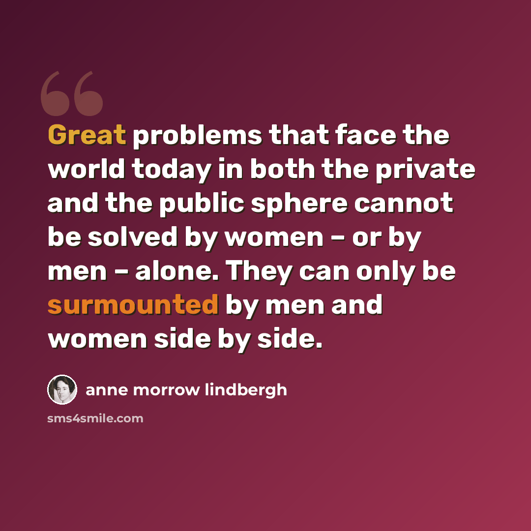 “Great problems that face the world today in both the private and the public sphere cannot be solved by women – or by men – alone. They can only be surmounted by men and women side by side.” quote by Anne Morrow Lindbergh