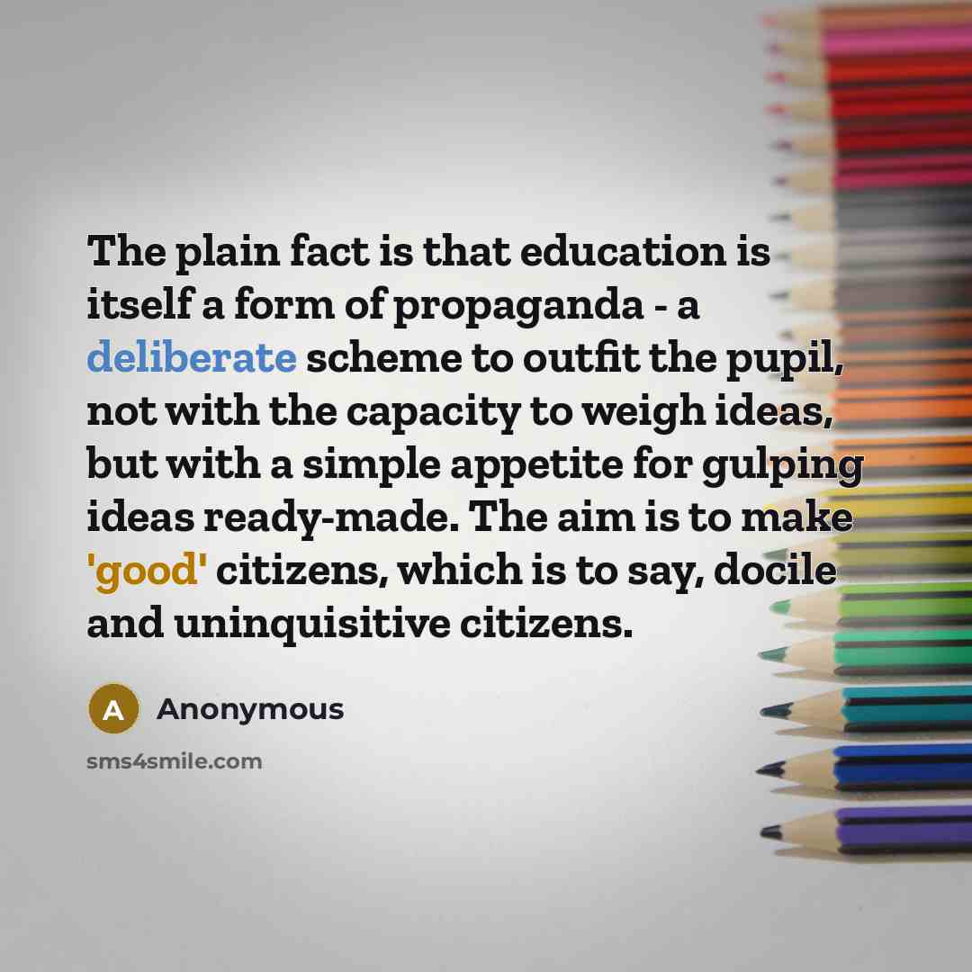 “The plain fact is that education is itself a form of propaganda - a deliberate scheme to outfit the pupil, not with the capacity to weigh ideas, but with a simple appetite for gulping ideas ready-made. The aim is to make 'good' citizens, which is to say, docile and uninquisitive citizens.” quote by Anonymous