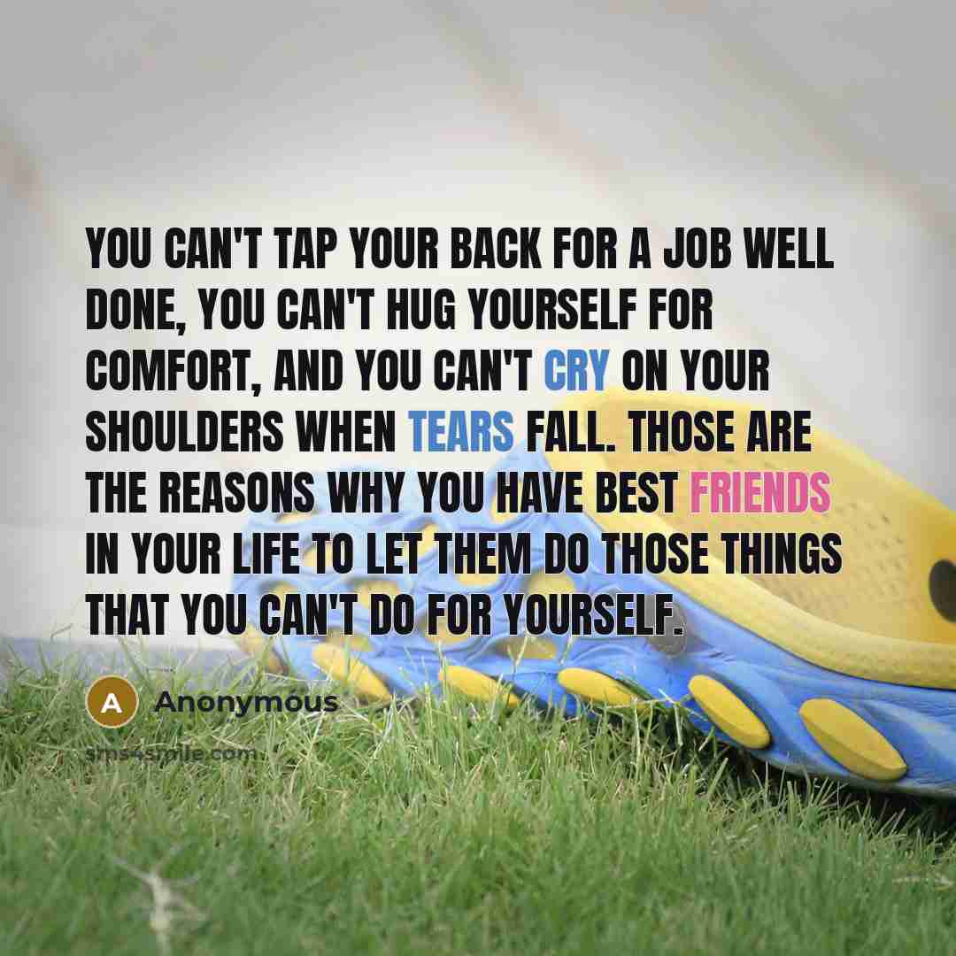 “You can't tap your back for a job well done, you can't hug yourself for comfort, and you can't cry on your shoulders when tears fall. Those are the reasons why you have best friends in your life to let them do those things that you can't do for yourself.” quote by Anonymous