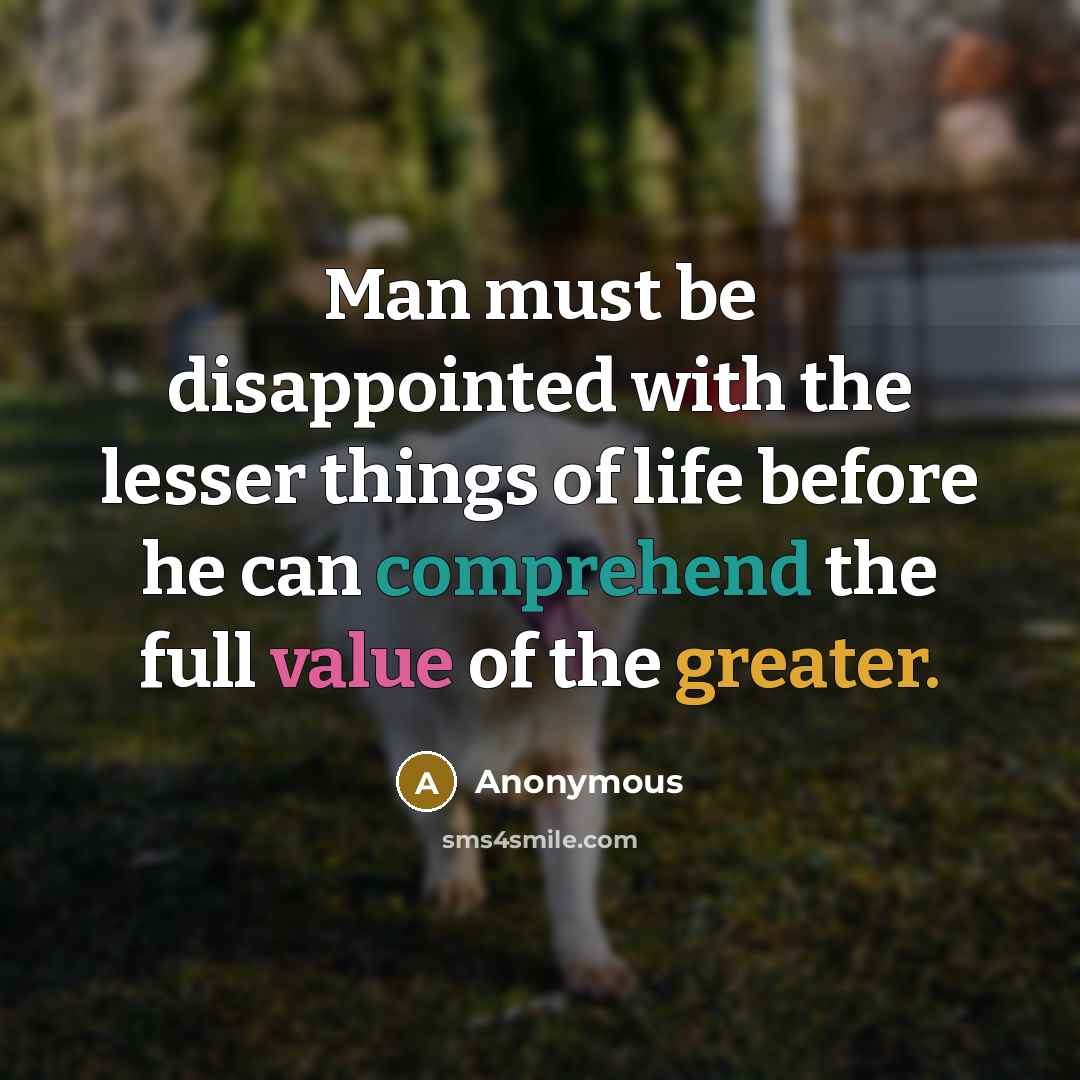 “Man must be disappointed with the lesser things of life before he can comprehend the full value of the greater.” quote by Anonymous