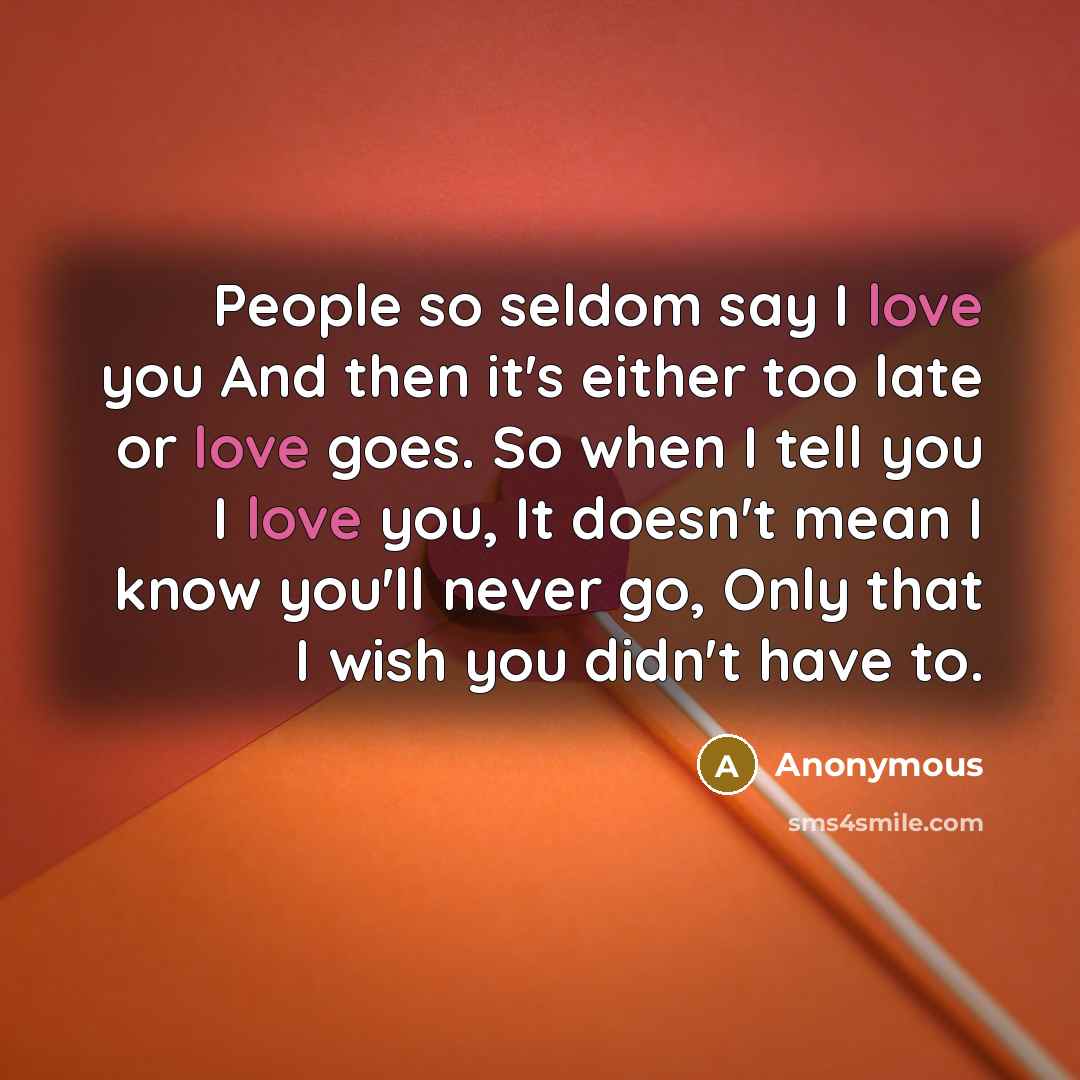 “People so seldom say I love you And then it's either too late or love goes. So when I tell you I love you, It doesn't mean I know you'll never go, Only that I wish you didn't have to.” quote by Anonymous