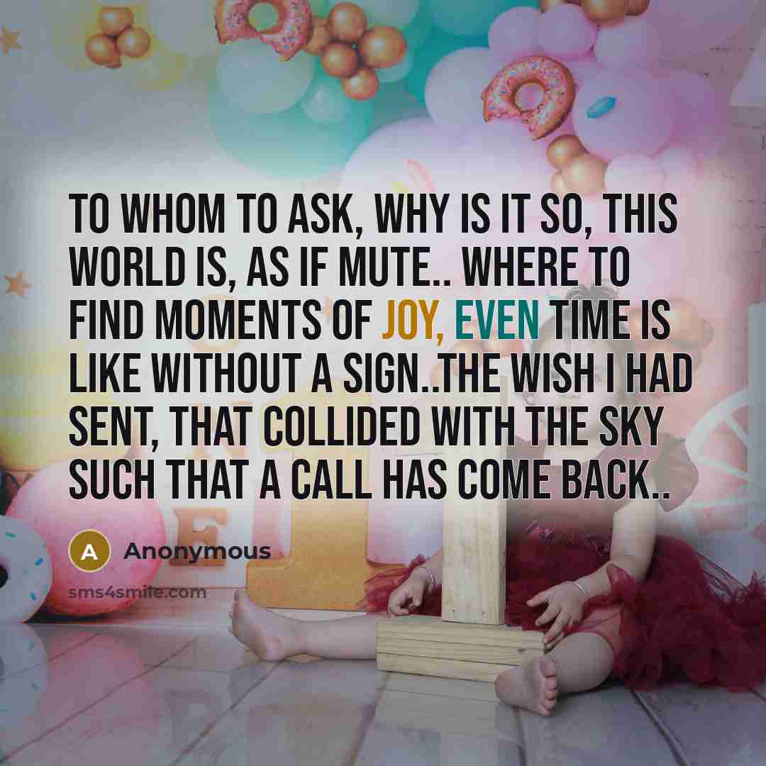 “To whom to ask, why is it so, this world is, as if mute.. Where to find moments of joy, Even time is like without a sign..The wish I had sent, that collided with the sky such that a call has come back..” quote by Anonymous