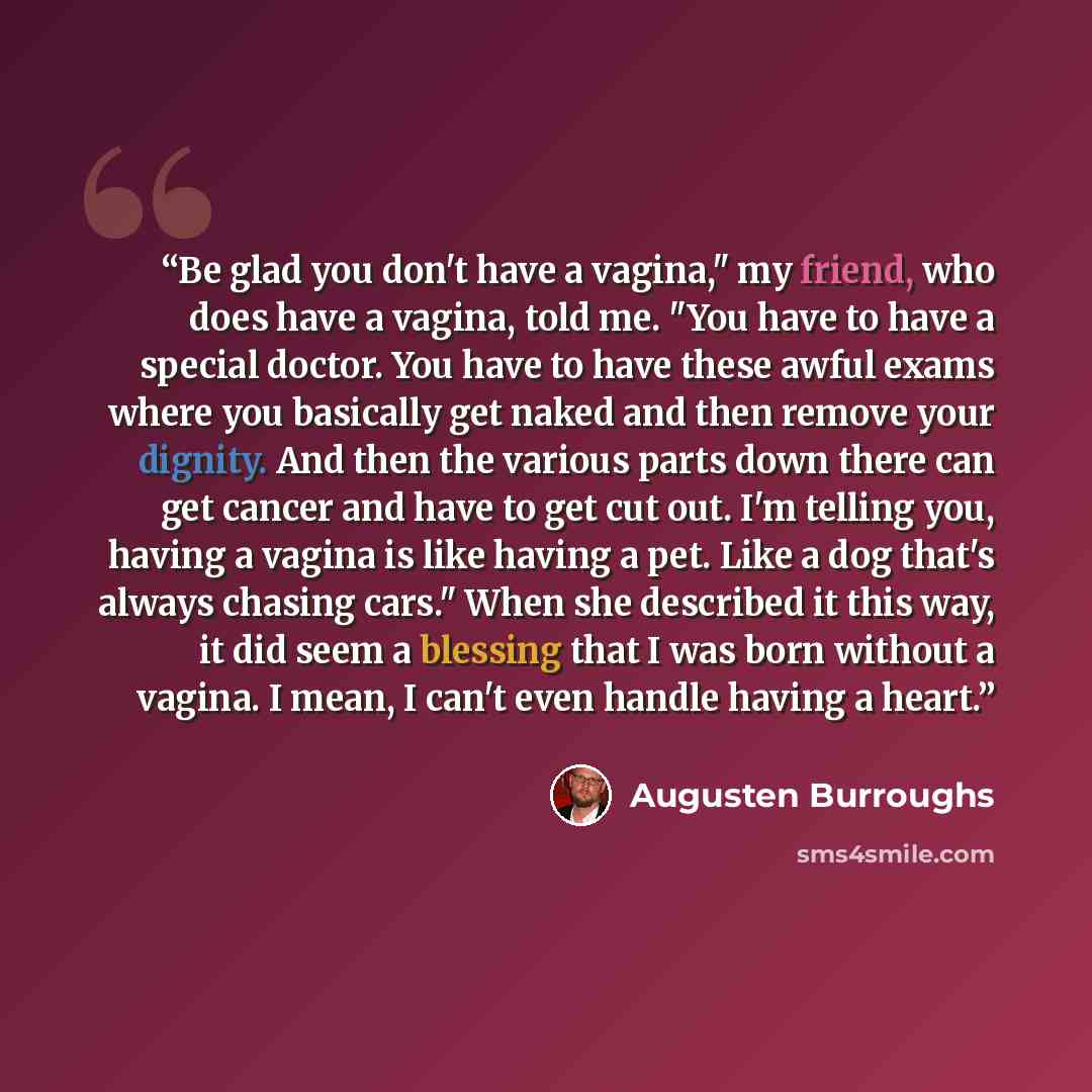 “Be glad you don't have a vagina," my friend, who does have a vagina, told me. "You have to have a special doctor. You have to have these awful exams where you basically get naked and then remove your dignity. And then the various parts down there can get cancer and have to get cut out. I'm telling…” quote by Augusten Burroughs
