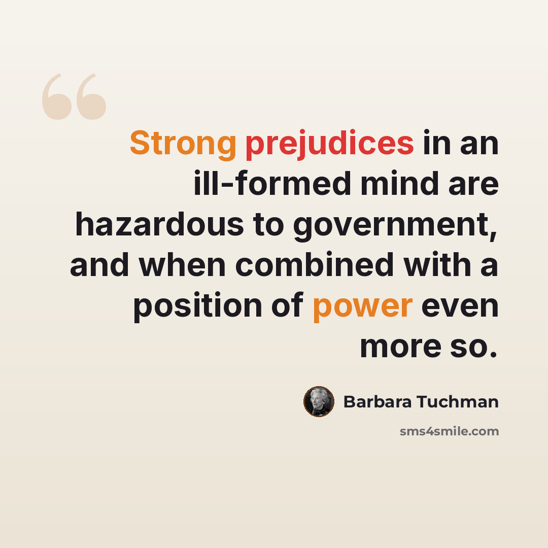 “Strong prejudices in an ill-formed mind are hazardous to government, and when combined with a position of power even more so.” quote by Barbara Tuchman