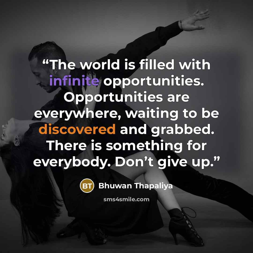 “The world is filled with infinite opportunities. Opportunities are everywhere, waiting to be discovered and grabbed. There is something for everybody. Don’t give up.” quote by Bhuwan Thapaliya
