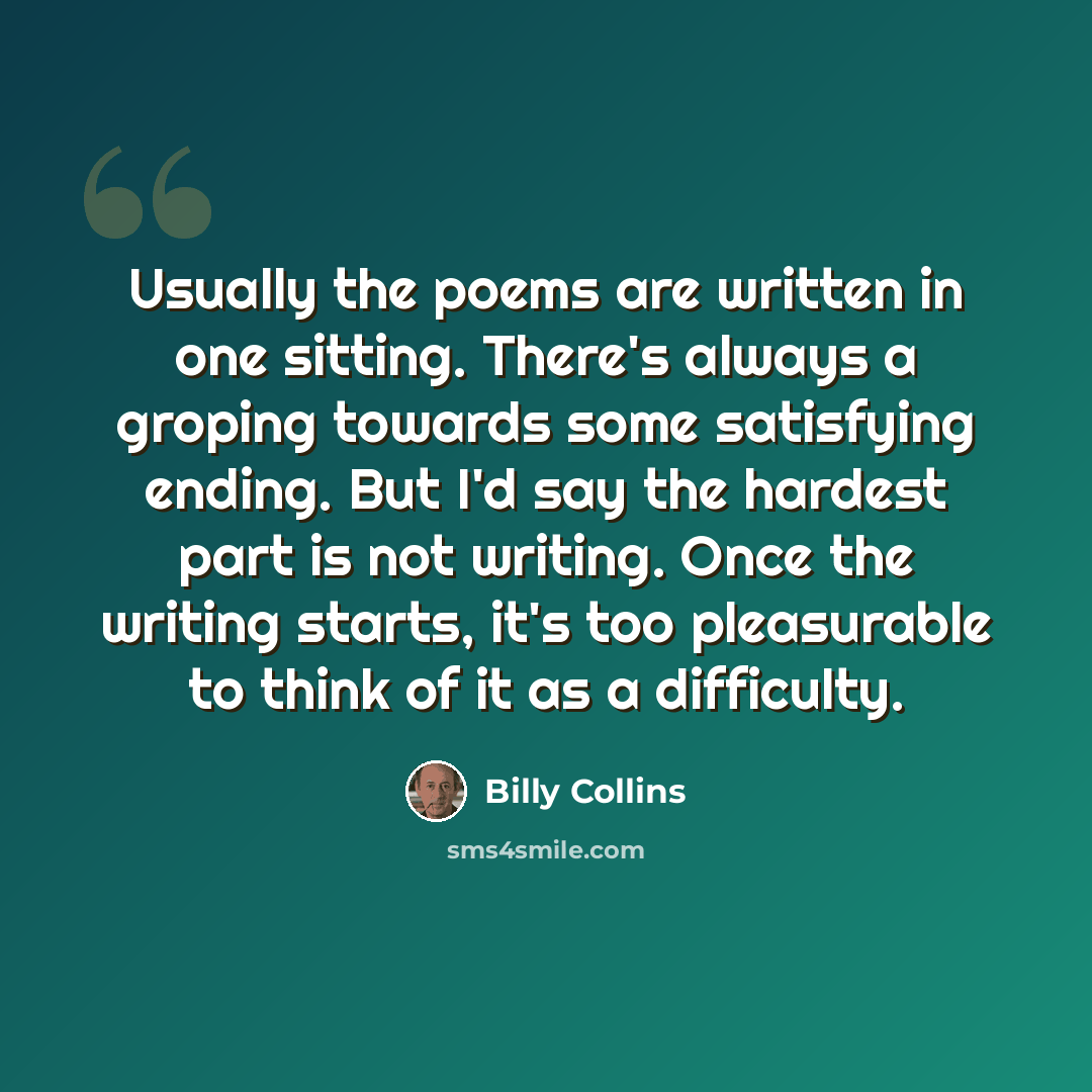“Usually the poems are written in one sitting. There's always a groping towards some satisfying ending. But I'd say the hardest part is not writing. Once the writing starts, it's too pleasurable to think of it as a difficulty.” quote by Billy Collins