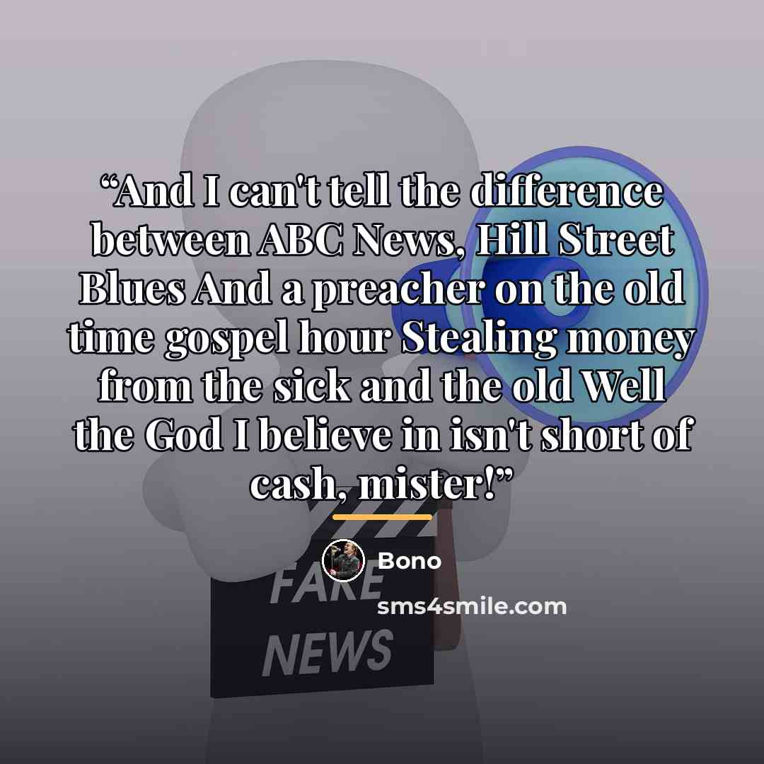 “And I can't tell the difference between ABC News, Hill Street Blues And a preacher on the old time gospel hour Stealing money from the sick and the old Well the God I believe in isn't short of cash, mister!” quote by Bono