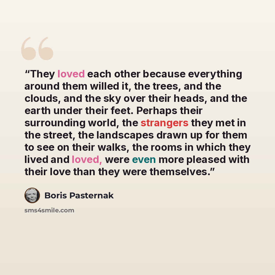 “They loved each other because everything around them willed it, the trees, and the clouds, and the sky over their heads, and the earth under their feet. Perhaps their surrounding world, the strangers they met in the street, the landscapes drawn up for them to see on their walks, the rooms in which…” quote by Boris Pasternak