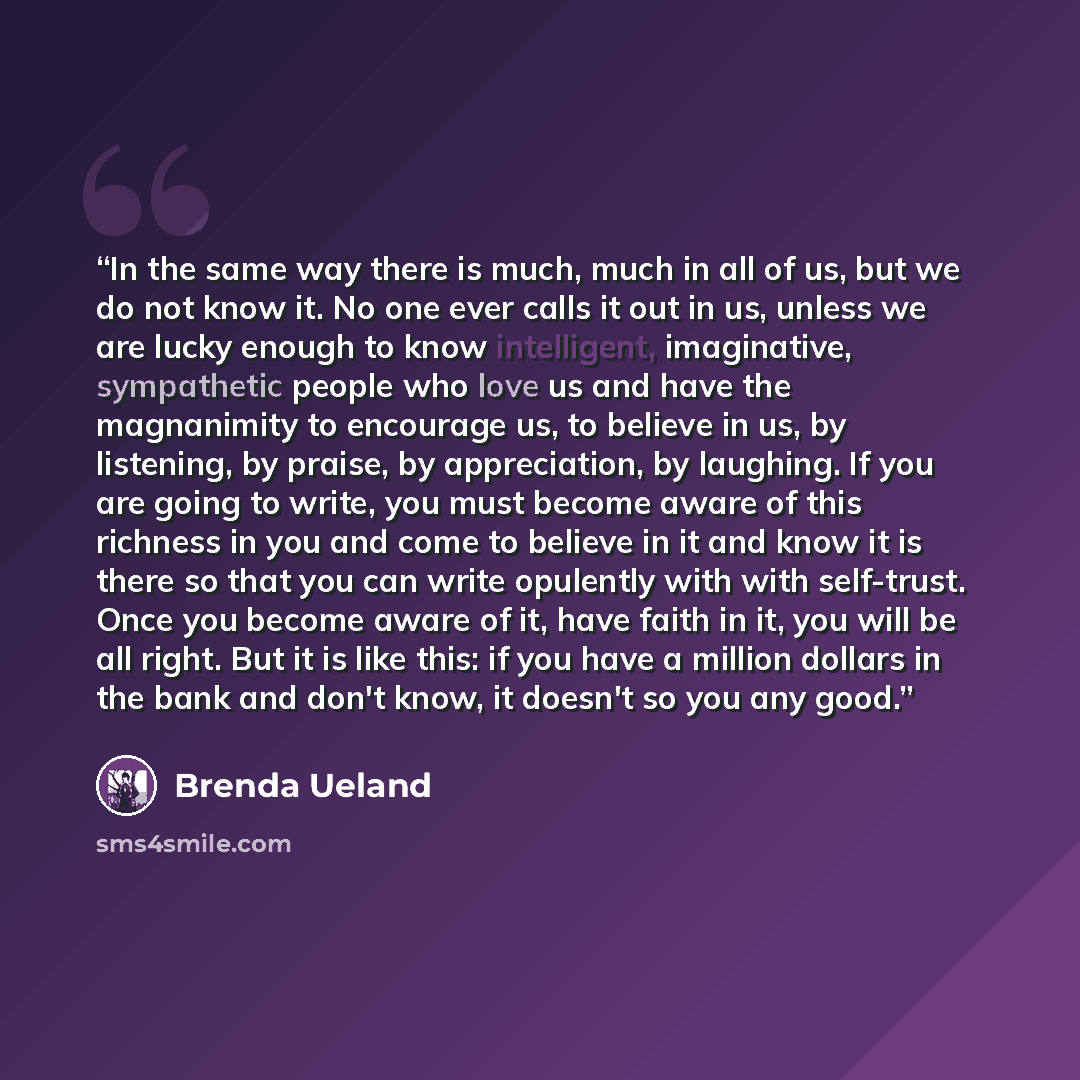 “In the same way there is much, much in all of us, but we do not know it. No one ever calls it out in us, unless we are lucky enough to know intelligent, imaginative, sympathetic people who love us and have the magnanimity to encourage us, to believe in us, by listening, by praise, by appreciation…” quote by Brenda Ueland