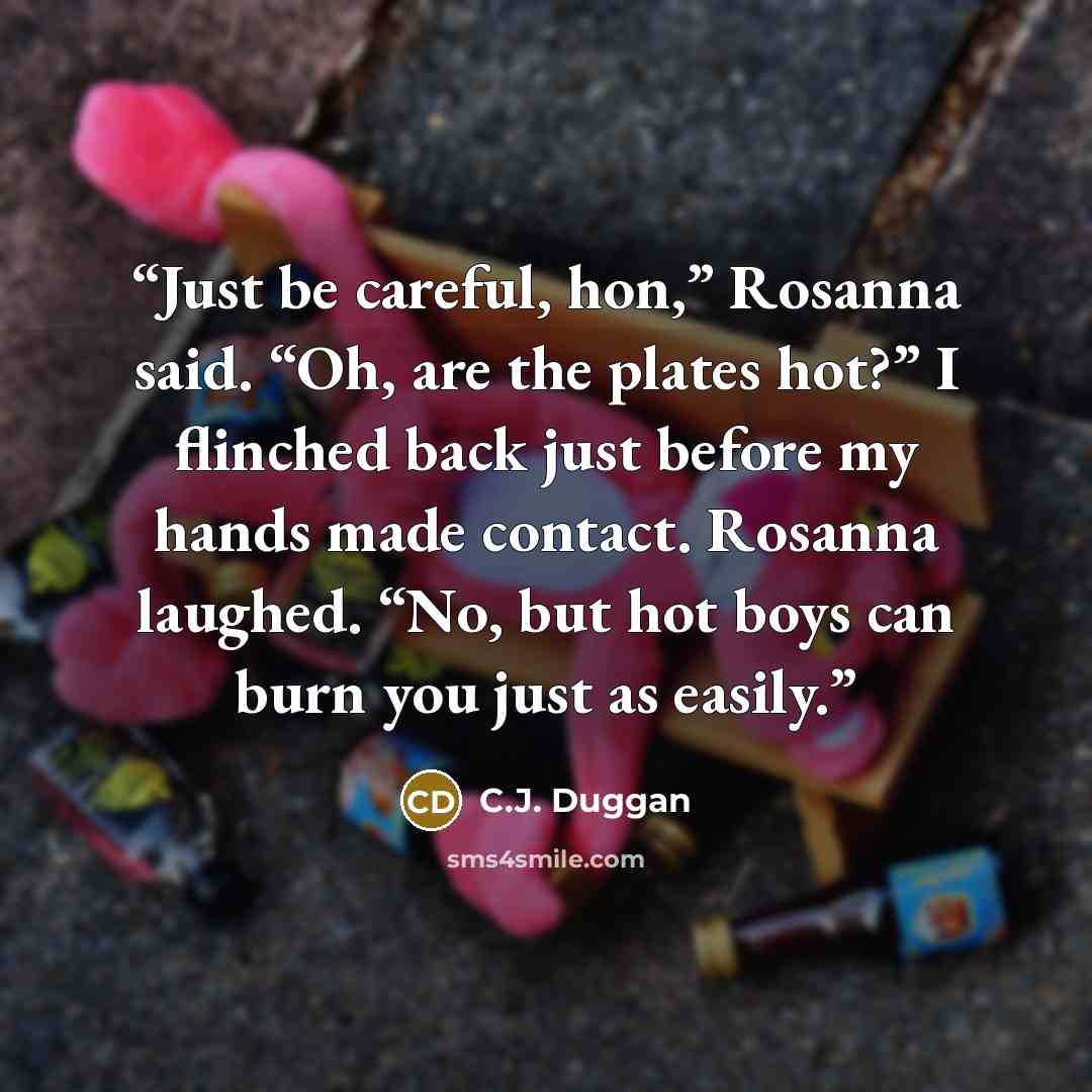 “Just be careful, hon,” Rosanna said. “Oh, are the plates hot?” I flinched back just before my hands made contact. Rosanna laughed. “No, but hot boys can burn you just as easily.” quote by C.J. Duggan