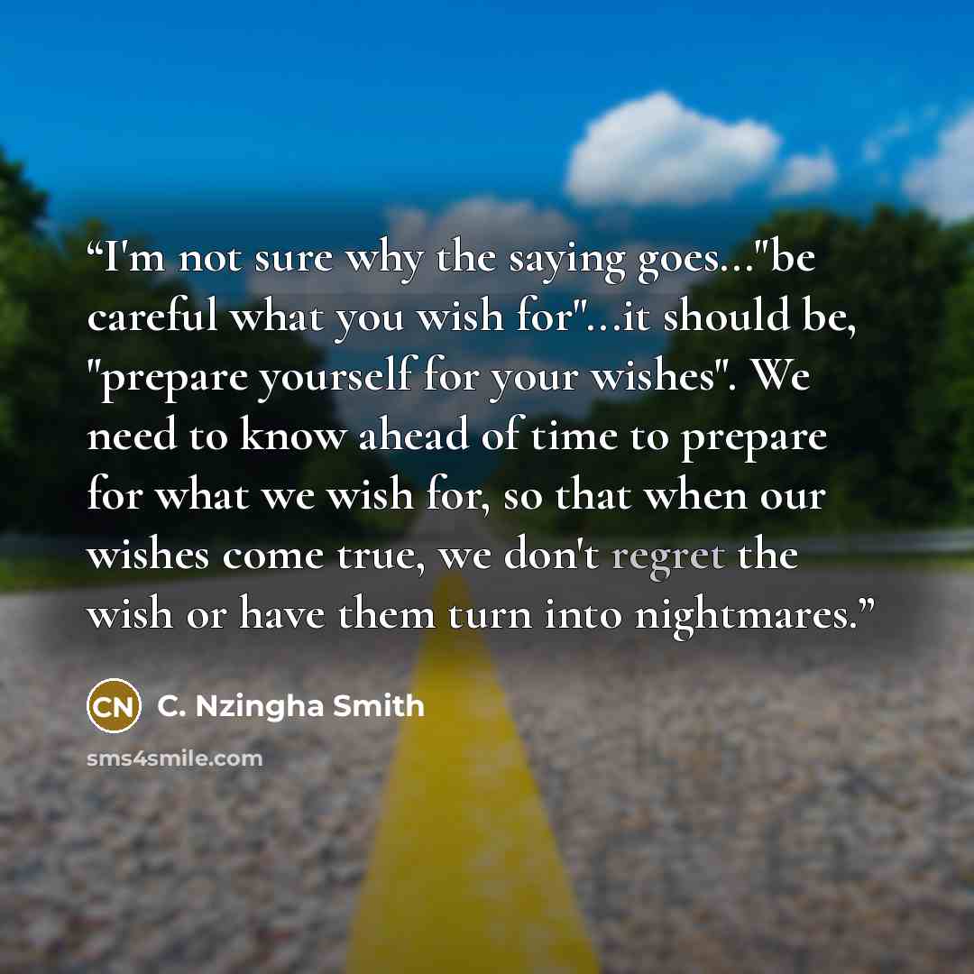 “I'm not sure why the saying goes..."be careful what you wish for"...it should be, "prepare yourself for your wishes". We need to know ahead of time to prepare for what we wish for, so that when our wishes come true, we don't regret the wish or have them turn into nightmares.” quote by C. Nzingha Smith